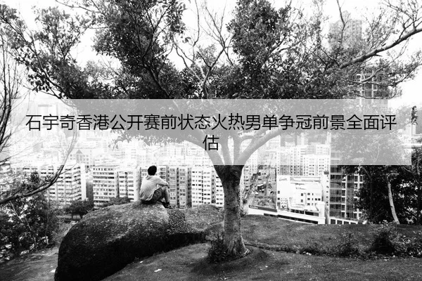 石宇奇香港公开赛前状态火热男单争冠前景全面评估
