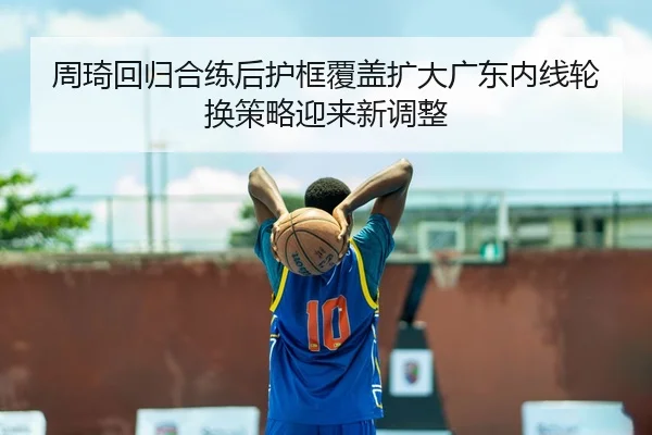 周琦回归合练后护框覆盖扩大广东内线轮换策略迎来新调整