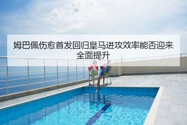 姆巴佩伤愈首发回归皇马进攻效率能否迎来全面提升