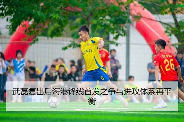 武磊复出后海港锋线首发之争与进攻体系再平衡